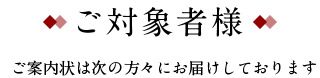 ご対象者様 ご案内状は次の方々にお届けしております
